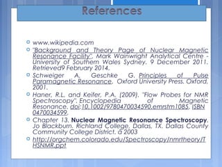  www.wikipedia.com
 "Background and Theory Page of Nuclear Magnetic
Resonance Facility". Mark Wainwright Analytical Centre -
University of Southern Wales Sydney. 9 December 2011.
Retrieved9 February 2014.
 Schweiger A, Geschke G.  Principles of Pulse
Paramagnetic Resonance.  Oxford University Press. Oxford,
2001.
 Haner, R.L. and Keifer, P.A. (2009). "Flow Probes for NMR
Spectroscopy". Encyclopedia of Magnetic
Resonance. doi:10.1002/9780470034590.emrstm1085. ISBN 
0470034599.
 Chapter 13. Nuclear Magnetic Resonance Spectroscopy.
Jo Blackburn. Richland College, Dallas, TX. Dallas County
Community College District. ã 2003 
 http://orgchem.colorado.edu/Spectroscopy/nmrtheory/T
HSNMR.ppt
35
 