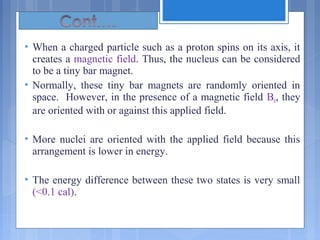  When a charged particle such as a proton spins on its axis, it
creates a magnetic field. Thus, the nucleus can be considered
to be a tiny bar magnet.
 Normally, these tiny bar magnets are randomly oriented in
space. However, in the presence of a magnetic field B0, they
are oriented with or against this applied field.
 More nuclei are oriented with the applied field because this
arrangement is lower in energy.
 The energy difference between these two states is very small
(<0.1 cal).
 