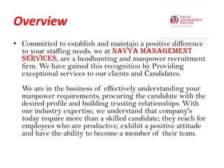 Overview,[object Object],Committed to establish and maintain a positive difference to your staffing needs. we at Navya Management Services, are a headhunting and manpower recruitment firm. We have gained this recognition by Providing exceptional services to our clients and Candidates. We are in the business of effectively understanding your manpower requirements, procuring the candidate with the desired profile and building trusting relationships. With our industry expertise, we understand that company's today require more than a skilled candidate; they reach for employees who are productive, exhibit a positive attitude and have the ability to become a member of their team. ,[object Object]