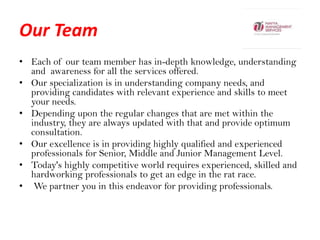 Our Team,[object Object],Each of our team member has in-depth knowledge, understanding and  awareness for all the services offered. ,[object Object],Our specialization is in understanding company needs, and providing candidates with relevant experience and skills to meet your needs. ,[object Object],Depending upon the regular changes that are met within the industry, they are always updated with that and provide optimum consultation. ,[object Object],Our excellence is in providing highly qualified and experienced professionals for Senior, Middle and Junior Management Level. ,[object Object],Today's highly competitive world requires experienced, skilled and hardworking professionals to get an edge in the rat race.,[object Object], We partner you in this endeavor for providing professionals.  ,[object Object]