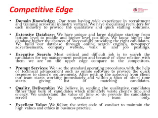 Competitive Edge,[object Object],Domain Knowledge:  Our team having wide experience in recruitment and training across all industry vertical. We have specialized recruiters for each industry to provide the qualitative and quick staffing solutions.,[object Object],Extensive Database: We have unique and large database starting from bottom level to middle and higher level positions. We know higher the database higher the chances of successfully providing the right candidates. We build our database through online search engines, newspaper advertisements, company website, walk in and job postings.,[object Object],Executive Search: Most critical and difficult job is to search the candidates for top management position and because of close relation with them we are on the upper edge compare to the competitors.,[object Object],Prompt Services: We use the standard operating procedures with the help of technical advancement such as online software to provide the quick response to client’s requirements. After getting the approval from client our team starts working immediately and within a span of short time starts giving list of matching candidates.,[object Object],Quality Deliverable: We believe in sending the qualitative candidates rather than bulk of candidates which ultimately waste client’s time and energy. We understand the value of time so we provide the candidates screen by specialize team only.,[object Object],Excellent Value: We follow the strict code of conduct to maintain the high values and ethics in business practice.,[object Object]