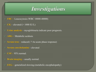  FBC – Leucocytosis (WBC 10000-40000)
 CK – elevated (> 1000 IU/L)
 Urine analysis – myoglobinuria indicate poor prognosis.
 ABG – Metabolic acidosis
 Serum iron – reduced ( ? An acute phase response)
 Serum catecholamine - elevated
 CSF – 95% normal.
 Brain imaging – usually normal.
 EEG – generalized slowing.(metabolic encephalopathy)
 