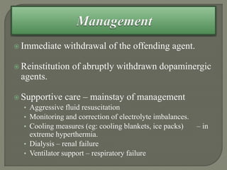  Immediate withdrawal of the offending agent.
 Reinstitution of abruptly withdrawn dopaminergic
agents.
 Supportive care – mainstay of management
• Aggressive fluid resuscitation
• Monitoring and correction of electrolyte imbalances.
• Cooling measures (eg: cooling blankets, ice packs) – in
extreme hyperthermia.
• Dialysis – renal failure
• Ventilator support – respiratory failure
 