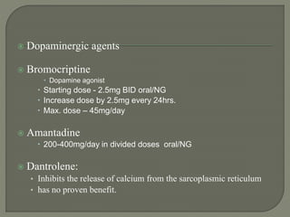  Dopaminergic agents
 Bromocriptine
 Dopamine agonist
 Starting dose - 2.5mg BID oral/NG
 Increase dose by 2.5mg every 24hrs.
 Max. dose – 45mg/day
 Amantadine
 200-400mg/day in divided doses oral/NG
 Dantrolene:
• Inhibits the release of calcium from the sarcoplasmic reticulum
• has no proven benefit.
 