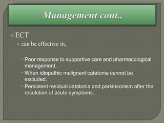 ECT
• can be effective in,
 Poor response to supportive care and pharmacological
management.
 When idiopathic malignant catatonia cannot be
excluded.
 Persistent residual catatonia and parkinsonism after the
resolution of acute symptoms.
 