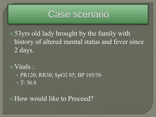 53yrs old lady brought by the family with
history of altered mental status and fever since
2 days.
Vitals :
• PR120; RR30; SpO2 85; BP 105/56
• T: 36.8
How would like to Proceed?
 
