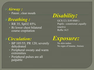 Airway :
• Patent , clear mouth
Breathing :
• RR 35, SpO2 85%
• Rt lower chest bilateral
course crepitation
Circulation:
• BP 105/55; PR 120; severely
dehydrated
• Peripheral sweaty and warm
extremities
• Peripheral pulses are all
palpable
Disability:
GCS:12 ( E4V4M4 )
Pupils : constricted ,equally
reactive
Reflu 14.5
Exposure:
No skin rashes
No signs of trauma , bruises
 