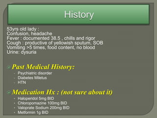 53yrs old lady :
Confusion, headache
Fever : documented 38.5 , chills and rigor
Cough : productive of yellowish sputum, SOB
Vomiting >5 times, food content, no blood
Urine: dysuria
Past Medical History:
- Psychiatric disorder
- Diabetes Miletus
- HTN
Medication Hx : (not sure about it)
• Haloperidol 5mg BID
• Chloropomazine 100mg BID
• Valoprate Sodium 200mg BID
• Metformin 1g BID
 