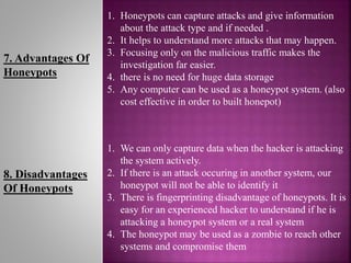 7. Advantages Of
Honeypots
1. Honeypots can capture attacks and give information
about the attack type and if needed .
2. It helps to understand more attacks that may happen.
3. Focusing only on the malicious traffic makes the
investigation far easier.
4. there is no need for huge data storage
5. Any computer can be used as a honeypot system. (also
cost effective in order to built honepot)
8. Disadvantages
Of Honeypots
1. We can only capture data when the hacker is attacking
the system actively.
2. If there is an attack occuring in another system, our
honeypot will not be able to identify it
3. There is fingerprinting disadvantage of honeypots. It is
easy for an experienced hacker to understand if he is
attacking a honeypot system or a real system
4. The honeypot may be used as a zombie to reach other
systems and compromise them
 