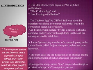 1. INTRODUCTION  The idea of honeypots began in 1991 with two
publications,
1.“The Cuckoos Egg” and
2. “An Evening with Breford”.
“The Cuckoos Egg” by Clifford Stoll was about his
experience catching a computer hacker that was in his
corporation searching for secrets.
“An Evening with Berferd” by Bill Chewick is about a
computer hacker’s moves through traps that he and his
colleagues used to catch him.
 Lance Spitzner, key member of a research group in the
United States called Project Honeynet, defines the term
honeypot.
The main goals are the distraction of an attacker and the
gain of information about an attack and the attacker.
Honeypot is a trap means "trap" people who attempt to
penetrate other person‟s computer systems.
What it is
??????
HONEYPOT
It is a computer system
on the Internet that is
expressly set up to
attract and "trap"
people who attempt to
penetrate other people's
computer systems.
 