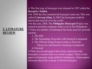 2. LITRATURE
REVIEW
 The first type of honeypot was released in 1997 called the
Deceptive Toolkit.
In 1998 the first commercial honeypot came out. This was
called Cybercop Sting. In 2002 the honeypot could be
shared and used all over the world
In the year, 2005, The Philippine Honeypot Project was
started to promote computer safety over in the Philippines
There are number of techniques has been used for network
security .
1. The IDS
2. The Simulating Networks with Honeyd is proposed
3. The Official Nmap Project Guide to Network
Discovery and Security Scanning is proposed
4. Firewall
There are several papers have been explored on the
honeypot, to secure data over cloud in paper. There is also
paper on honeypot using artificial intelligence. Some papers
discusses about the concept of hybrid honeypot
 