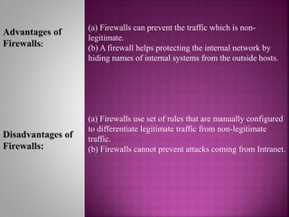 (a) Firewalls can prevent the traffic which is non-
legitimate.
(b) A firewall helps protecting the internal network by
hiding names of internal systems from the outside hosts.
(a) Firewalls use set of rules that are manually configured
to differentiate legitimate traffic from non-legitimate
traffic.
(b) Firewalls cannot prevent attacks coming from Intranet.
Advantages of
Firewalls:
Disadvantages of
Firewalls:
 