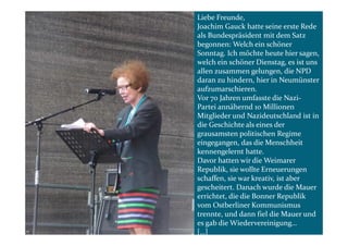Liebe Freunde,
Joachim Gauck hatte seine erste Rede
als Bundespräsident mit dem Satz
begonnen: Welch ein schöner
Sonntag. Ich möchte heute hier sagen,
welch ein schöner Dienstag, es ist uns
allen zusammen gelungen, die NPD
daran zu hindern, hier in Neumünster
aufzumarschieren.
Vor 70 Jahren umfasste die Nazi-
Partei annähernd 10 Millionen
Mitglieder und Nazideutschland ist in
die Geschichte als eines der
grausamsten politischen Regime
eingegangen, das die Menschheit
kennengelernt hatte.
Davor hatten wir die Weimarer
Republik, sie wollte Erneuerungen
schaffen, sie war kreativ, ist aber
gescheitert. Danach wurde die Mauer
errichtet, die die Bonner Republik
vom Ostberliner Kommunismus
trennte, und dann fiel die Mauer und
es gab die Wiedervereinigung…
[…]
 