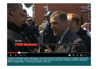 Quelle:




„Und ich will Ihnen das auch sagen, wenn Sie mir jetzt indirekt drohen, wir haben auch noch
andere Szenarien. Dann wird das Ganze nicht mehr kooperativ, sondern eskalativ ablaufen.
Das ist ja ganz klar…“ (Videomaterial zum 1. Mai 2012)
 