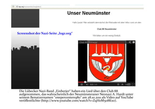 Screenshot der Nazi-Seite „logr.org“




 Die Lübecker Nazi-Band „Einherjer“ haben ein Lied über den Club 88
 aufgenommen, das wahrscheinlich der Neumünsteraner Neonazi A. Hardt unter
 seinem Benutzernamen "onepercenter1980" am 28.10.2011 als Video auf YouTube
 veröffentlichte (http://www.youtube.com/watch?v=ZqHoM5o8Kx0).
 