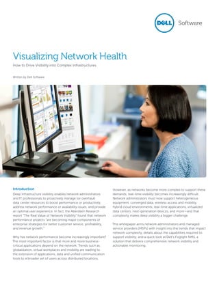 Visualizing Network Health
How to Drive Visibility into Complex Infrastructures
Written by Dell Software
Introduction
Deep infrastructure visibility enables network administrators
and IT professionals to proactively manage (or overhaul)
data center resources to boost performance or productivity,
address network performance or availability issues, and provide
an optimal user experience. In fact, the Aberdeen Research
report “The Real Value of Network Visibility” found that network
performance projects “are becoming major components of
enterprise strategies for better customer service, profitability,
and revenue growth.”
Why has network performance become increasingly important?
The most important factor is that more and more business-
critical applications depend on the network. Trends such as
globalization, virtual workplaces and mobility are leading to
the extension of applications, data and unified communication
tools to a broader set of users across distributed locations.
However, as networks become more complex to support these
demands, real-time visibility becomes increasingly difficult.
Network administrators must now support heterogeneous
equipment, converged data, wireless access and mobility,
hybrid cloud environments, real-time applications, virtualized
data centers, next-generation devices, and more—and that
complexity makes deep visibility a bigger challenge.
This whitepaper arms network administrators and managed
service providers (MSPs) with insight into the trends that impact
network complexity, details about the capabilities required to
support visibility, and a quick look at Dell’s Foglight NMS, a
solution that delivers comprehensive network visibility and
actionable monitoring.
 