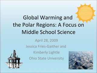 Global Warming and  the Polar Regions: A Focus on Middle School Science April 28, 2009 Jessica Fries-Gaither and  Kimberly Lightle Ohio State University 