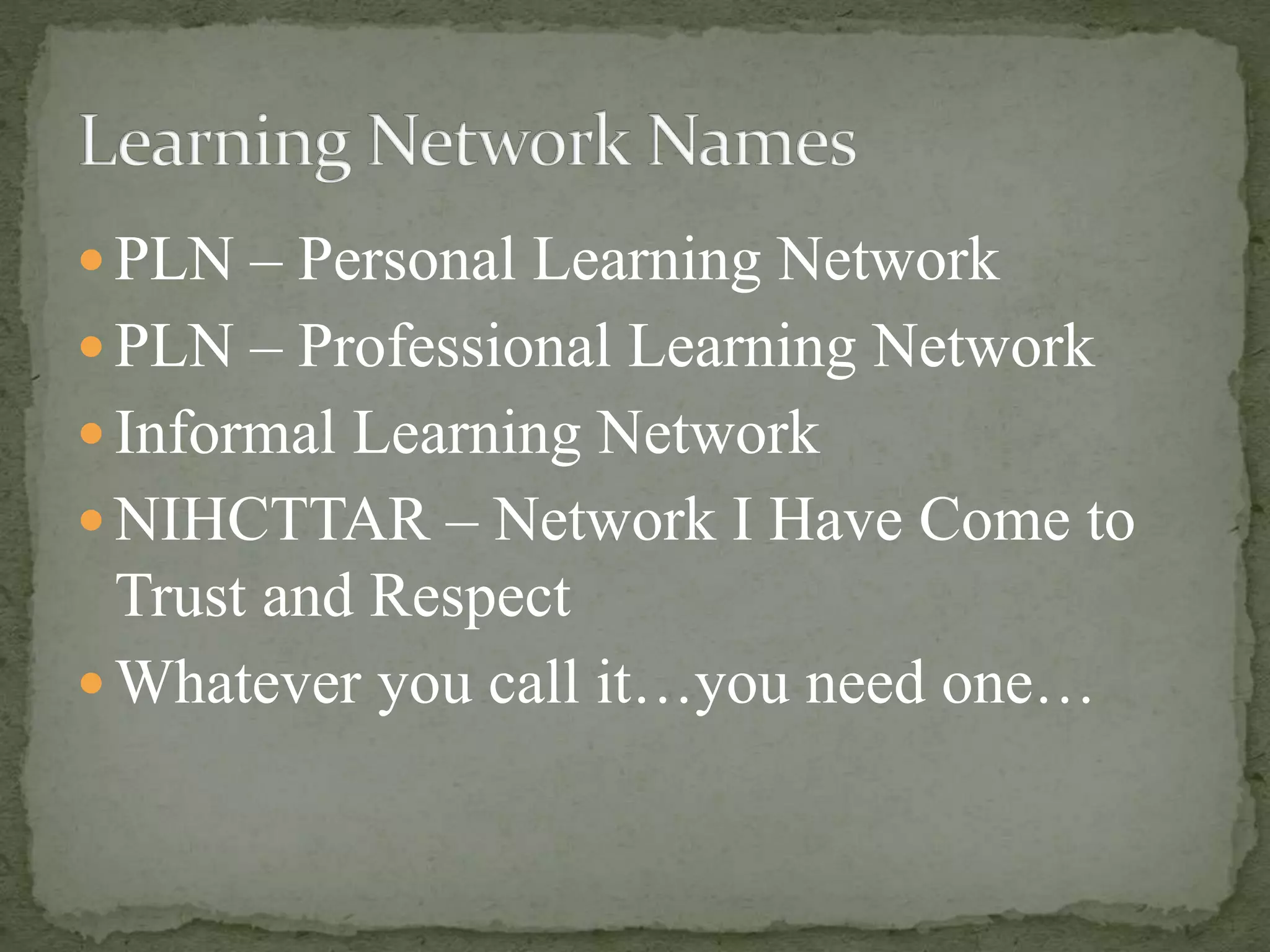 PLN – Personal Learning Network
 PLN – Professional Learning Network
 Informal Learning Network
 NIHCTTAR – Network I Have Come to
Trust and Respect
 Whatever you call it…you need one…
 