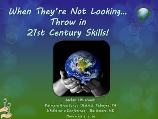 When They’re Not Looking…
        Throw in
   21st Century Skills!




                         M e l anie W i s c ou nt
       P a l my ra A r e a S c h ool D i s tri ct, P a l my ra, P A
        N M SA 2 0 1 0 C o nf er e nce – B a l t imore , M D
                         N o v e mb er 5 , 2 0 1 0
 