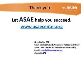 Thank you!
Greg Melia, CAE
Chief Membership & Volunteer Relations Officer
ASAE - The Center for Association Leadership
Email: gmelia@asaecenter.org
@gmeliaCAE
Let ASAE help you succeed.
www.asaecenter.org
 