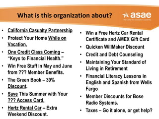 What is this organization about?
• Win a Free Hertz Car Rental
Certificate and AMEX Gift Card
• Quicken WillMaker Discount
• Credit and Debt Counseling
• Maintaining Your Standard of
Living in Retirement
• Financial Literacy Lessons in
English and Spanish from Wells
Fargo
• Member Discounts for Bose
Radio Systems.
• Taxes – Go it alone, or get help?
• California Casualty Partnership
• Protect Your Home While on
Vacation.
• One Credit Class Coming –
“Keys to Financial Health.”
• Win Free Stuff in May and June
from ??? Member Benefits.
• The Green Book – 39%
Discount.
• Save This Summer with Your
??? Access Card.
• Hertz Rental Car – Extra
Weekend Discount.
 