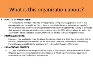 What is this organization about?
• BENEFITS OF MEMBERSHIP
– ??? represents its members' interests, provides money-saving services, promotes them in this
country and across the world, and alerts them to the pitfalls of current legislation and regulation.
We are proactive on their behalf, taking the lead in matters affecting the trade, seeking to articulate
their views and taking new initiatives to support them and the ??? trade as a whole. As well as the
Association's advice and active support, members are entitled to a wide range of benefits:
• FINANCIAL BENEFITS:
– Insurance; Free legal advice; Free Tax advice; Healthcare; Credit and Debit Card processing; further
discounts; free entry for all members on the Association's site; and Gift Vouchers and Wedding
Present Service: available to the public and only redeemable through a ??? member.
• PROMOTIONAL BENEFITS:
– ??? Logo; :Code of Practice recognized by the buying public and press as the trade standard.; Due
Diligence Guidelines; Conciliation; Publicity; Directory of Members; Publications; Government
Representation; and Conferences and seminars.
 