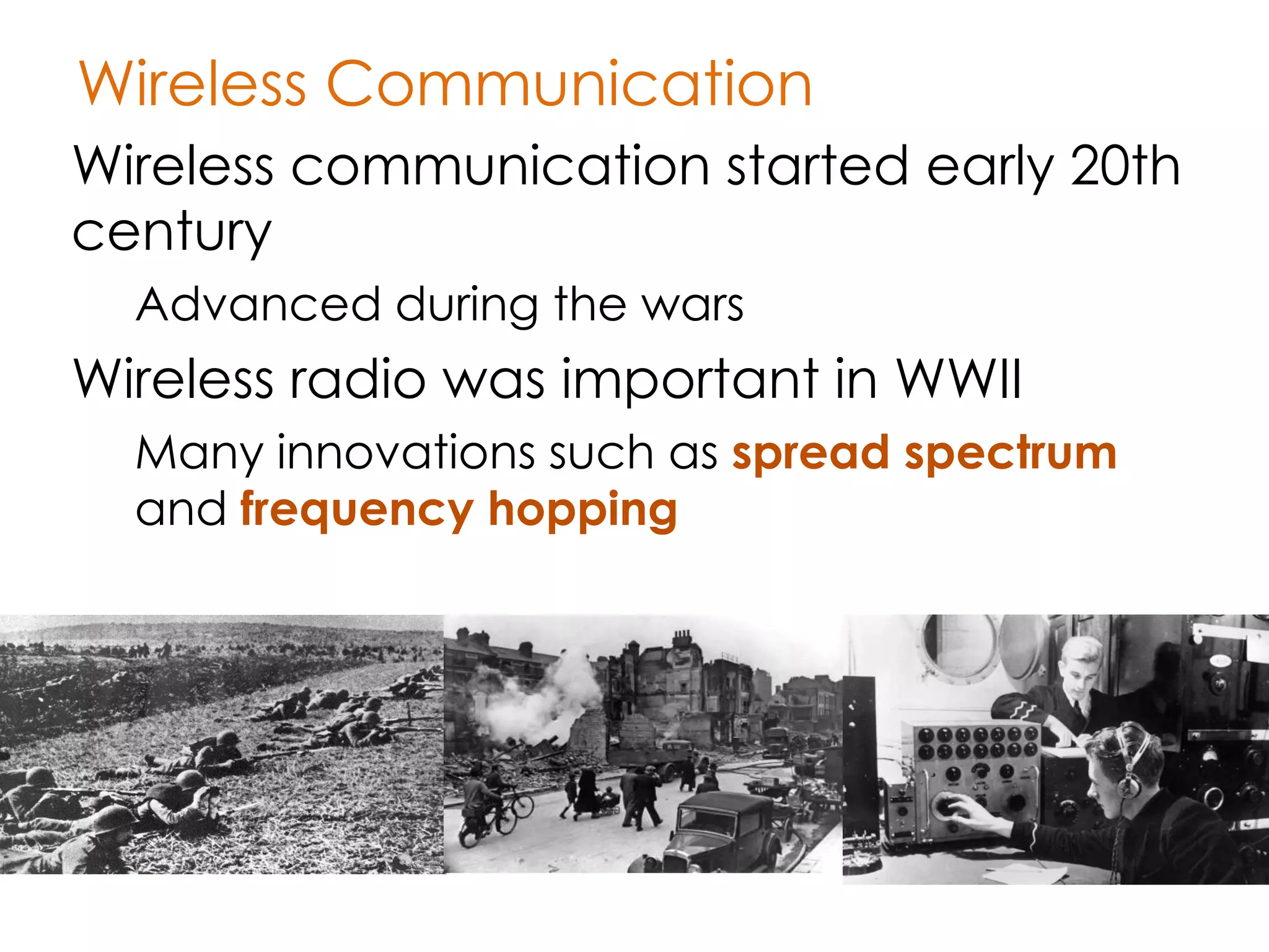 Wireless Communication
Wireless communication started early 20th
century
  Advanced during the wars
Wireless radio was important in WWII
  Many innovations such as spread spectrum
  and frequency hopping
 
