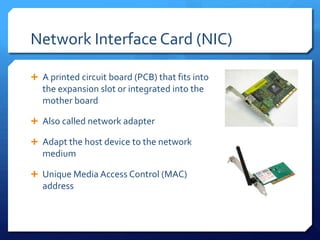 Network Interface Card (NIC)

 A printed circuit board (PCB) that fits into
   the expansion slot or integrated into the
   mother board

 Also called network adapter

 Adapt the host device to the network
   medium

 Unique Media Access Control (MAC)
   address
 