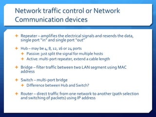 Network traffic control or Network
Communication devices

 Repeater – amplifies the electrical signals and resends the data,
   single port “in” and single port “out”
 Hub – may be 4, 8, 12, 16 or 24 ports
   Passive: just split the signal for multiple hosts
   Active: multi-port repeater, extend a cable length

 Bridge – filter traffic between two LAN segment using MAC
   address
 Switch – multi-port bridge
   Difference between Hub and Switch?

 Router – direct traffic from one network to another (path selection
   and switching of packets) using IP address
 