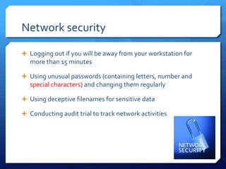 Network security

 Logging out if you will be away from your workstation for
   more than 15 minutes

 Using unusual passwords (containing letters, number and
   special characters) and changing them regularly

 Using deceptive filenames for sensitive data

 Conducting audit trial to track network activities
 