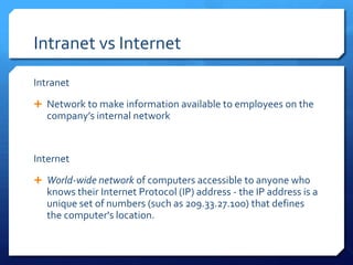 Intranet vs Internet
Intranet
 Network to make information available to employees on the
  company’s internal network


Internet
 World-wide network of computers accessible to anyone who
  knows their Internet Protocol (IP) address - the IP address is a
  unique set of numbers (such as 209.33.27.100) that defines
  the computer's location.
 