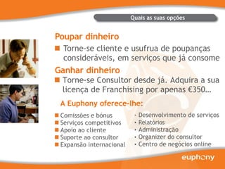Poupar dinheiro Torne-se cliente e usufrua de poupanças consideráveis, em serviços que já consome Ganhar dinheiro Torne-se Consultor desde já. Adquira a sua licença de Franchising por apenas €350… Quais as suas opções Comissões e bónus Serviços competitivos Apoio ao cliente Suporte ao consultor Expansão internacional Desenvolvimento de serviços Relatórios Administração Organizer do consultor Centro de negócios online A Euphony oferece-lhe: 