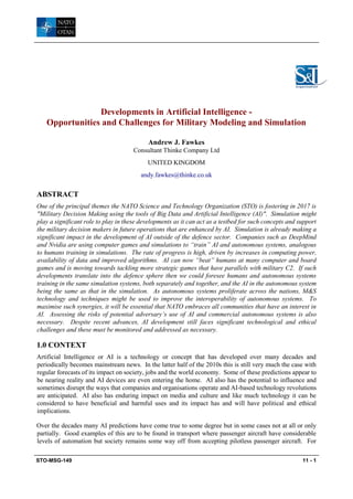 STO-MSG-149 11 - 1
Developments in Artificial Intelligence -
Opportunities and Challenges for Military Modeling and Simulation
Andrew J. Fawkes
Consultant Thinke Company Ltd
UNITED KINGDOM
andy.fawkes@thinke.co.uk
ABSTRACT
One of the principal themes the NATO Science and Technology Organization (STO) is fostering in 2017 is
"Military Decision Making using the tools of Big Data and Artificial Intelligence (AI)". Simulation might
play a significant role to play in these developments as it can act as a testbed for such concepts and support
the military decision makers in future operations that are enhanced by AI. Simulation is already making a
significant impact in the development of AI outside of the defence sector. Companies such as DeepMind
and Nvidia are using computer games and simulations to “train” AI and autonomous systems, analogous
to humans training in simulations. The rate of progress is high, driven by increases in computing power,
availability of data and improved algorithms. AI can now “beat” humans at many computer and board
games and is moving towards tackling more strategic games that have parallels with military C2. If such
developments translate into the defence sphere then we could foresee humans and autonomous systems
training in the same simulation systems, both separately and together, and the AI in the autonomous system
being the same as that in the simulation. As autonomous systems proliferate across the nations, M&S
technology and techniques might be used to improve the interoperability of autonomous systems. To
maximise such synergies, it will be essential that NATO embraces all communities that have an interest in
AI. Assessing the risks of potential adversary’s use of AI and commercial autonomous systems is also
necessary. Despite recent advances, AI development still faces significant technological and ethical
challenges and these must be monitored and addressed as necessary.
1.0 CONTEXT
Artificial Intelligence or AI is a technology or concept that has developed over many decades and
periodically becomes mainstream news. In the latter half of the 2010s this is still very much the case with
regular forecasts of its impact on society, jobs and the world economy. Some of these predictions appear to
be nearing reality and AI devices are even entering the home. AI also has the potential to influence and
sometimes disrupt the ways that companies and organisations operate and AI-based technology revolutions
are anticipated. AI also has enduring impact on media and culture and like much technology it can be
considered to have beneficial and harmful uses and its impact has and will have political and ethical
implications.
Over the decades many AI predictions have come true to some degree but in some cases not at all or only
partially. Good examples of this are to be found in transport where passenger aircraft have considerable
levels of automation but society remains some way off from accepting pilotless passenger aircraft. For
 