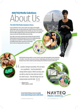 About Us
    NAVTEQ Media Solutions




The NAVTEQ Media Solutions Story
As part of NAVTEQ, creators of the world’s most widely used navigable-
quality digital maps, we understand location. NAVTEQ maps are everywhere:
phones, cars, personal navigation devices, the Web, you name it. Our maps have
driven 60 million navigation devices in the last decade alone. Fact is, NAVTEQ
maps are used more than 100 million times every day.

Since 2006, armed with unmatched understanding of location, NAVTEQ
Media Solutions has led the formation of a new era in mobile advertising.
Our proprietary LocationPoint™ advertising service is unique
in its ability to know where consumers are and inspire
them to seek out nearby products and services.




                      NAVTEQ Media Solutions delivers a smart, location-aware advertising platform that stands alone
                      in the field – but we offer much more. Premium mobile display advertising. Relevant broadcast.
                      Breadth of reach. Metrics. Depth of understanding of the individual consumer on the street.




                       ...location changes everything. This one input
                       – our coordinates – has the potential to
                      change all the outputs. Where we shop, who
                      we talk to, what we read, what we search
                      for, where we go – they all change once we
                      merge location and the Web.

                       — Mathew Honan,
                         WIRED magazine, 1/19/09




                          Good advertising moves people.
                          Great advertising moves with them.
                                                                                       Media Solutions
                          © 2010 NAVTEQ. All Rights Reserved.                          www.navteqmedia.com
 