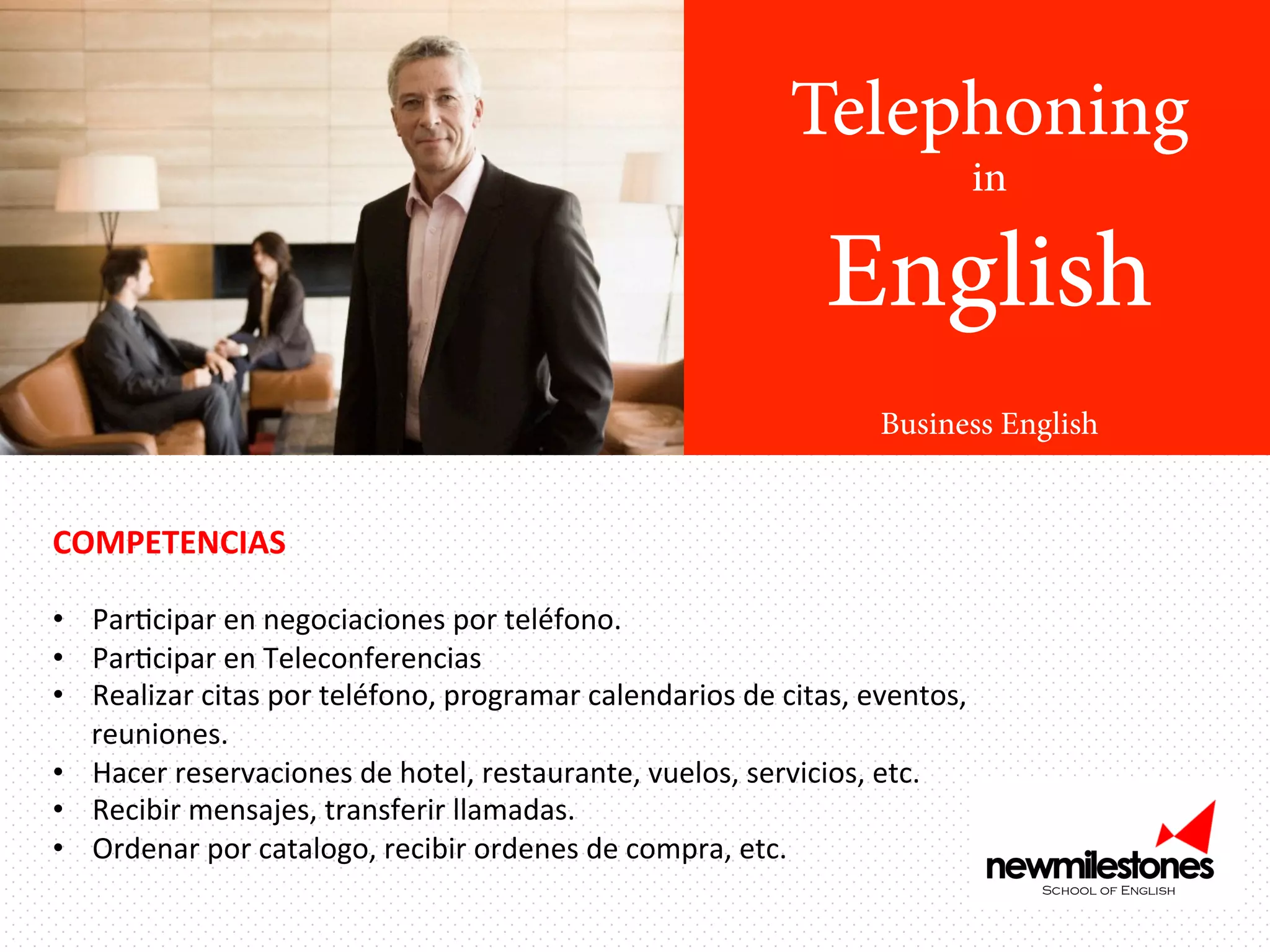 Telephoning
in

English
Business English

COMPETENCIAS	
  

	
  
•  ParIcipar	
  en	
  negociaciones	
  por	
  teléfono.	
  	
  
•  ParIcipar	
  en	
  Teleconferencias	
  
•  Realizar	
  citas	
  por	
  teléfono,	
  programar	
  calendarios	
  de	
  citas,	
  eventos,	
  
reuniones.	
  
•  Hacer	
  reservaciones	
  de	
  hotel,	
  restaurante,	
  vuelos,	
  servicios,	
  etc.	
  
•  Recibir	
  mensajes,	
  transferir	
  llamadas.	
  
•  Ordenar	
  por	
  catalogo,	
  recibir	
  ordenes	
  de	
  compra,	
  etc.	
  

 