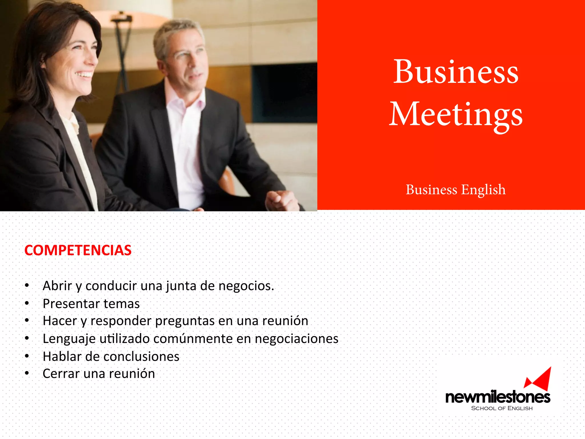 Business
Meetings
Business English

COMPETENCIAS	
  
	
  
• 
• 
• 
• 
• 
• 

Abrir	
  y	
  conducir	
  una	
  junta	
  de	
  negocios.	
  
Presentar	
  temas	
  
Hacer	
  y	
  responder	
  preguntas	
  en	
  una	
  reunión	
  
Lenguaje	
  uIlizado	
  comúnmente	
  en	
  negociaciones	
  
Hablar	
  de	
  conclusiones	
  	
  
Cerrar	
  una	
  reunión	
  

 