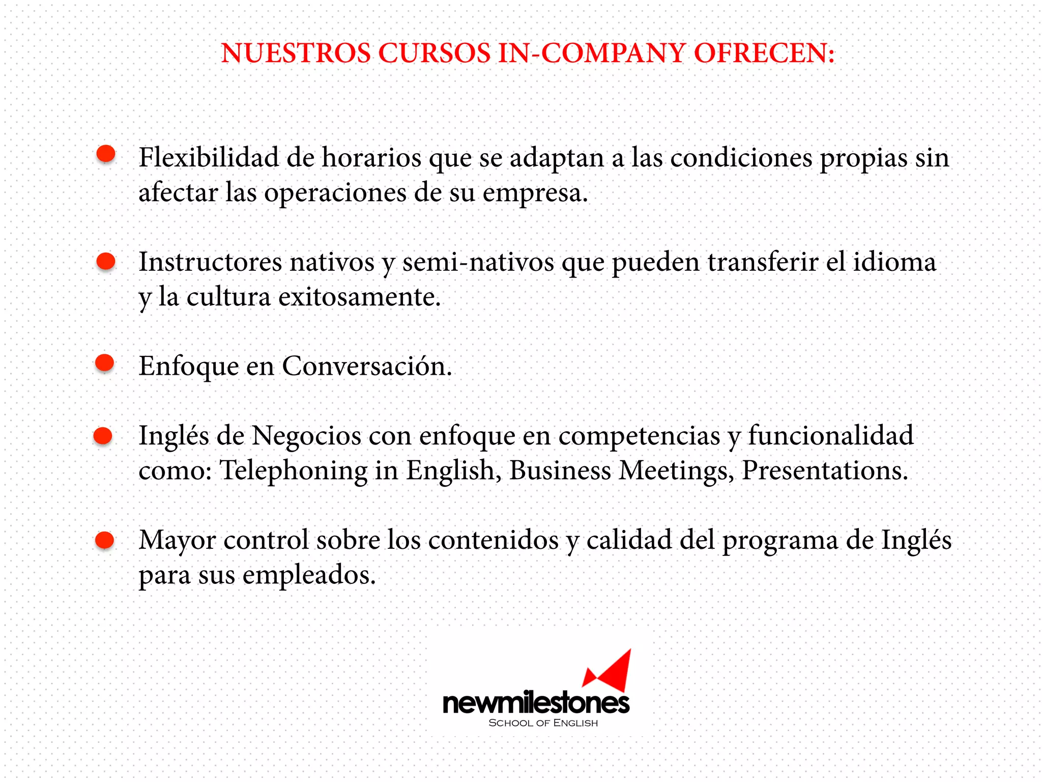 NUESTROS CURSOS IN-COMPANY OFRECEN:
•  Flexibilidad de horarios que se adaptan a las condiciones propias sin
afectar las operaciones de su empresa.
•  Instructores nativos y semi-nativos que pueden transferir el idioma
y la cultura exitosamente.
•  Enfoque en Conversación.
•  Inglés de Negocios con enfoque en competencias y funcionalidad
como: Telephoning in English, Business Meetings, Presentations.
•  Mayor control sobre los contenidos y calidad del programa de Inglés
para sus empleados.

 