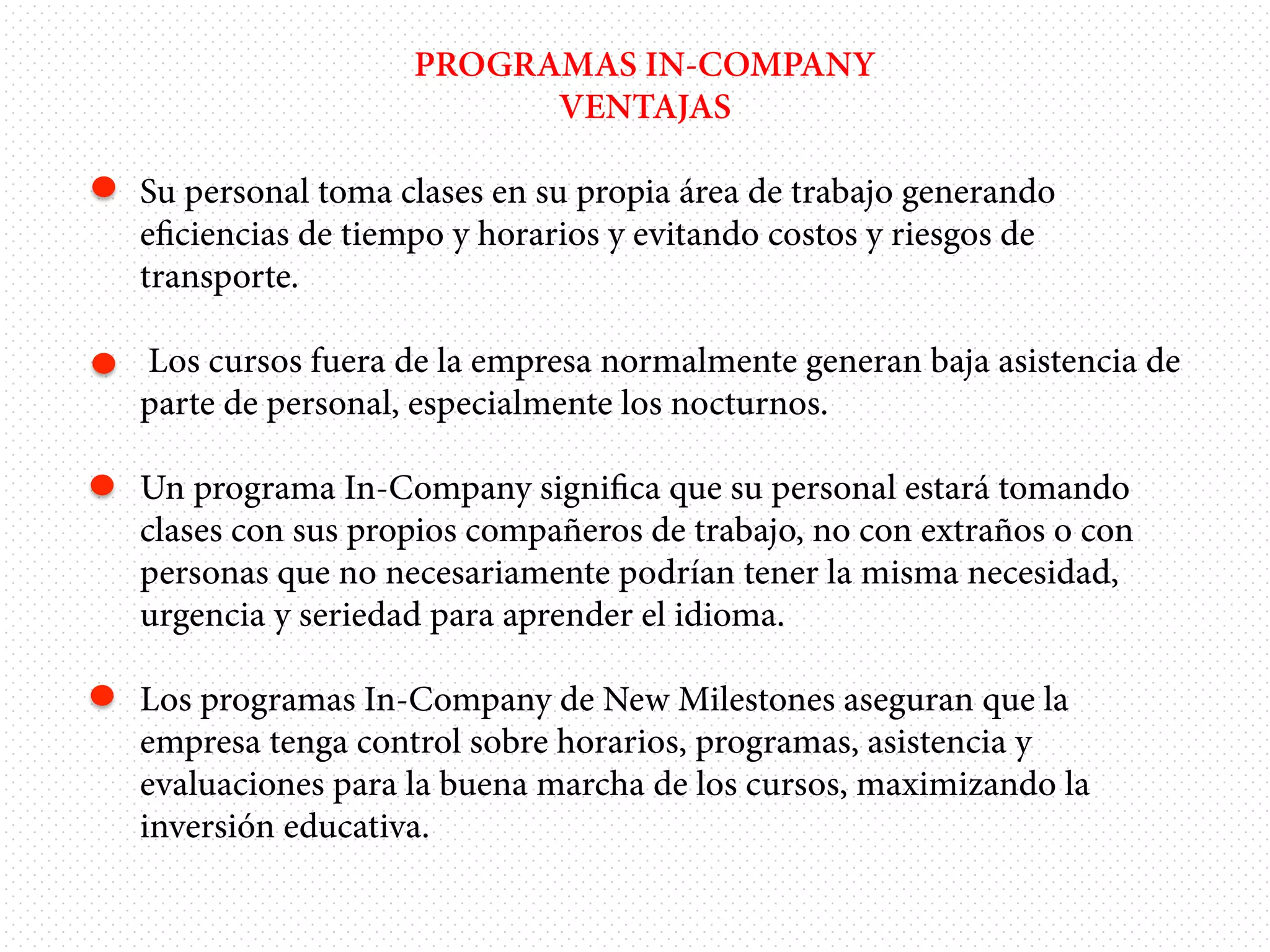 PROGRAMAS IN-COMPANY
VENTAJAS
•  Su personal toma clases en su propia área de trabajo generando
eﬁciencias de tiempo y horarios y evitando costos y riesgos de
transporte.
• 

Los cursos fuera de la empresa normalmente generan baja asistencia de
parte de personal, especialmente los nocturnos.

•  Un programa In-Company signiﬁca que su personal estará tomando
clases con sus propios compañeros de trabajo, no con extraños o con
personas que no necesariamente podrían tener la misma necesidad,
urgencia y seriedad para aprender el idioma.
•  Los programas In-Company de New Milestones aseguran que la
empresa tenga control sobre horarios, programas, asistencia y
evaluaciones para la buena marcha de los cursos, maximizando la
inversión educativa.

 