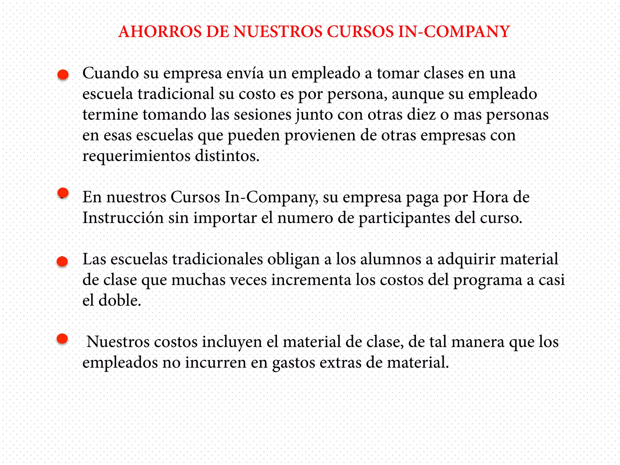 AHORROS DE NUESTROS CURSOS IN-COMPANY
•  Cuando su empresa envía un empleado a tomar clases en una
escuela tradicional su costo es por persona, aunque su empleado
termine tomando las sesiones junto con otras diez o mas personas
en esas escuelas que pueden provienen de otras empresas con
requerimientos distintos.
•  En nuestros Cursos In-Company, su empresa paga por Hora de
Instrucción sin importar el numero de participantes del curso.
•  Las escuelas tradicionales obligan a los alumnos a adquirir material
de clase que muchas veces incrementa los costos del programa a casi
el doble.
• 

Nuestros costos incluyen el material de clase, de tal manera que los
empleados no incurren en gastos extras de material.

 
