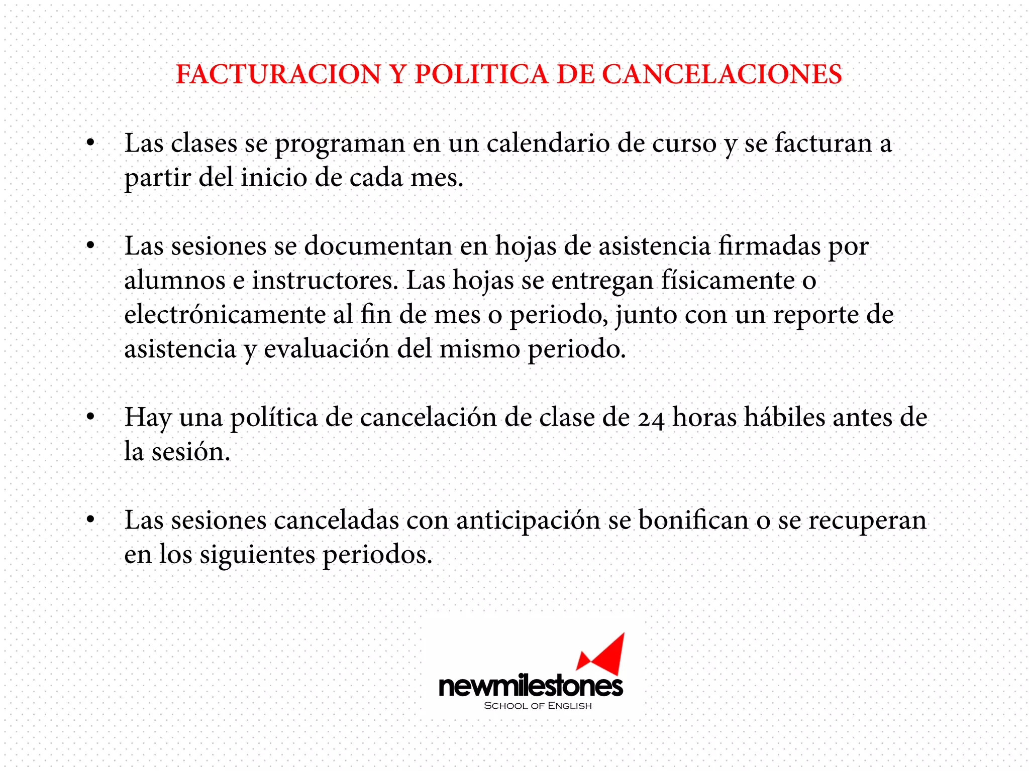 FACTURACION Y POLITICA DE CANCELACIONES
•  Las clases se programan en un calendario de curso y se facturan a
partir del inicio de cada mes.
•  Las sesiones se documentan en hojas de asistencia ﬁrmadas por
alumnos e instructores. Las hojas se entregan físicamente o
electrónicamente al ﬁn de mes o periodo, junto con un reporte de
asistencia y evaluación del mismo periodo.
•  Hay una política de cancelación de clase de 24 horas hábiles antes de
la sesión.
•  Las sesiones canceladas con anticipación se boniﬁcan o se recuperan
en los siguientes periodos.

 