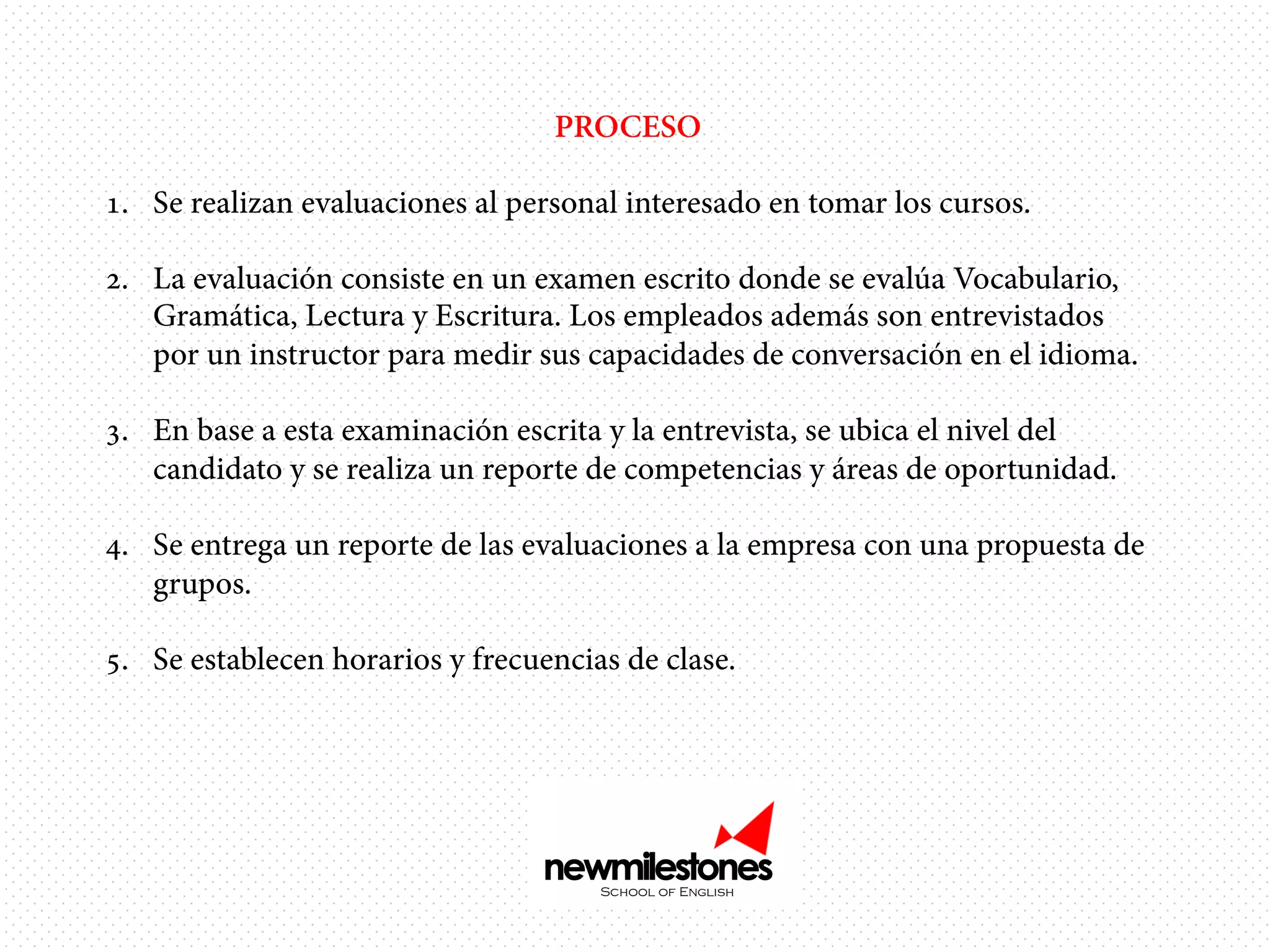 PROCESO
1.  Se realizan evaluaciones al personal interesado en tomar los cursos.
2.  La evaluación consiste en un examen escrito donde se evalúa Vocabulario,
Gramática, Lectura y Escritura. Los empleados además son entrevistados
por un instructor para medir sus capacidades de conversación en el idioma.
3.  En base a esta examinación escrita y la entrevista, se ubica el nivel del
candidato y se realiza un reporte de competencias y áreas de oportunidad.
4.  Se entrega un reporte de las evaluaciones a la empresa con una propuesta de
grupos.
5.  Se establecen horarios y frecuencias de clase.

 