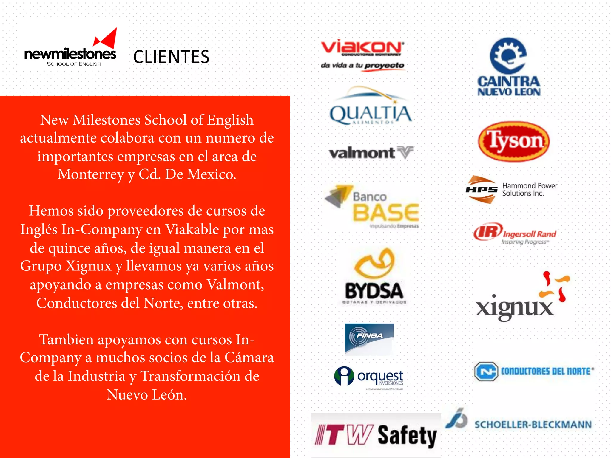 CLIENTES	
  
New Milestones School of English
actualmente colabora con un numero de
importantes empresas en el area de
Monterrey y Cd. De Mexico.
Hemos sido proveedores de cursos de
Inglés In-Company en Viakable por mas
de quince años, de igual manera en el
Grupo Xignux y llevamos ya varios años
apoyando a empresas como Valmont,
Conductores del Norte, entre otras.
Tambien apoyamos con cursos InCompany a muchos socios de la Cámara
de la Industria y Transformación de
Nuevo León.

 