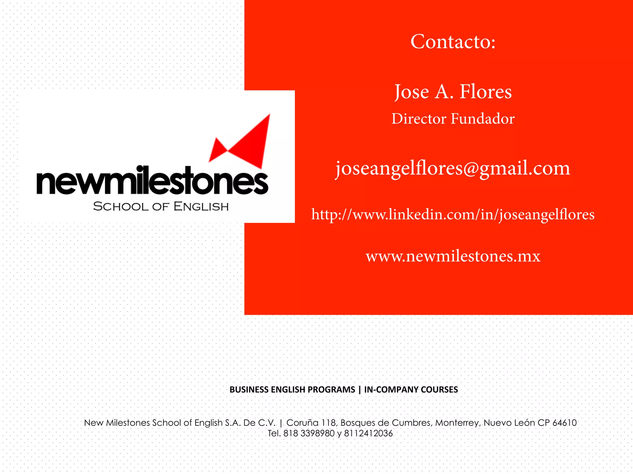 Contacto:
Jose A. Flores
Director Fundador

joseangelﬂores@gmail.com
New Milestones School of English S.A. De C.V.
http://www.linkedin.com/in/joseangelﬂores
Coruña 118, Bosques de Cumbres
Monterrey, Nuevo Leon CP 64610
www.newmilestones.mx
Tel. 818 3398980 y 8112412036	
  

BUSINESS	
  ENGLISH	
  PROGRAMS	
  |	
  IN-­‐COMPANY	
  COURSES	
  	
  
New Milestones School of English S.A. De C.V. | Coruña 118, Bosques de Cumbres, Monterrey, Nuevo León CP 64610
Tel. 818 3398980 y 8112412036

 
