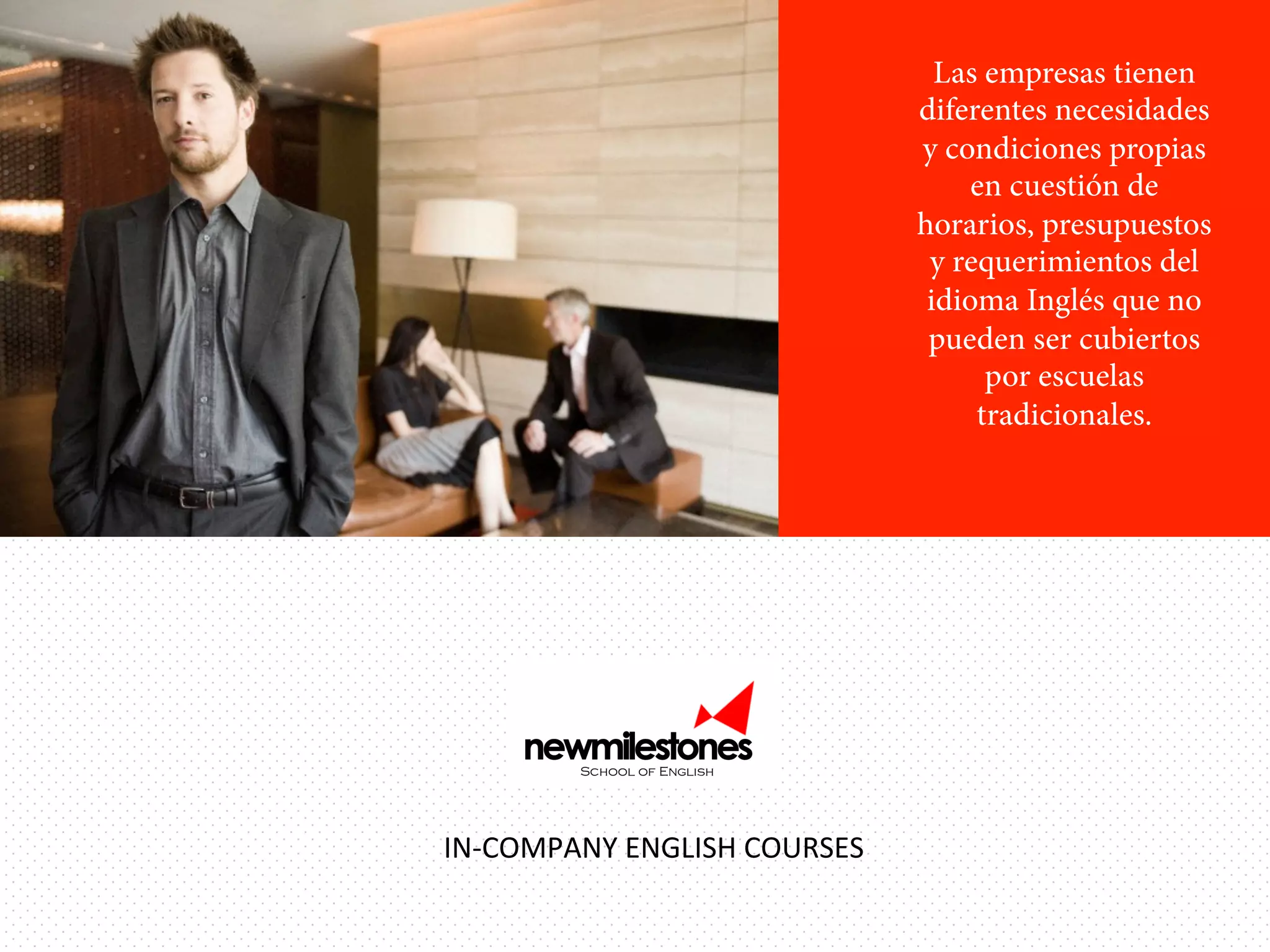 Las empresas tienen
diferentes necesidades
y condiciones propias
en cuestión de
horarios, presupuestos
y requerimientos del
idioma Inglés que no
pueden ser cubiertos
por escuelas
tradicionales.

IN-­‐COMPANY	
  ENGLISH	
  COURSES	
  

 