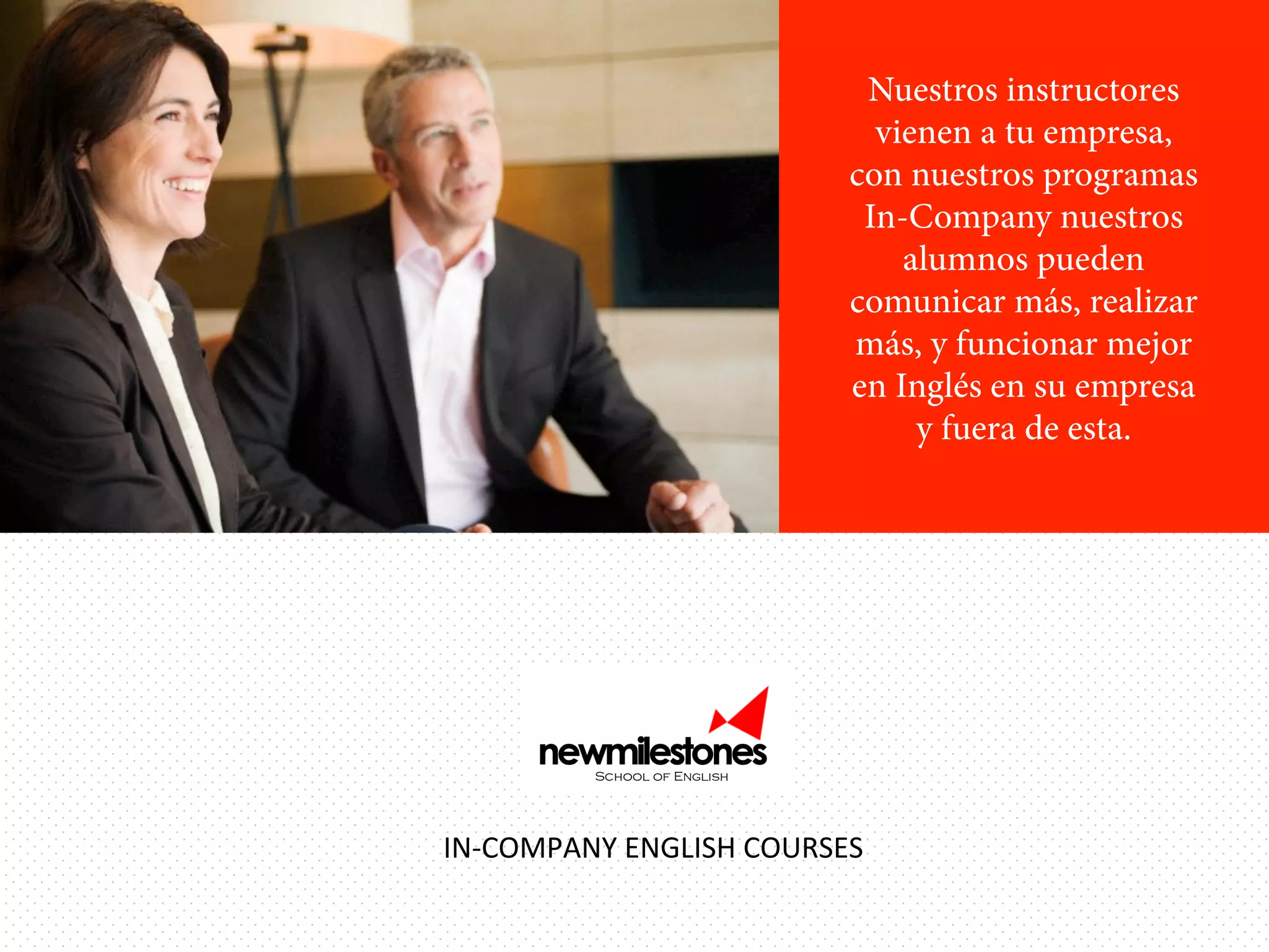 Nuestros instructores
vienen a tu empresa,
con nuestros programas
In-Company nuestros
alumnos pueden
comunicar más, realizar
más, y funcionar mejor
en Inglés en su empresa
y fuera de esta.

IN-­‐COMPANY	
  ENGLISH	
  COURSES	
  

 