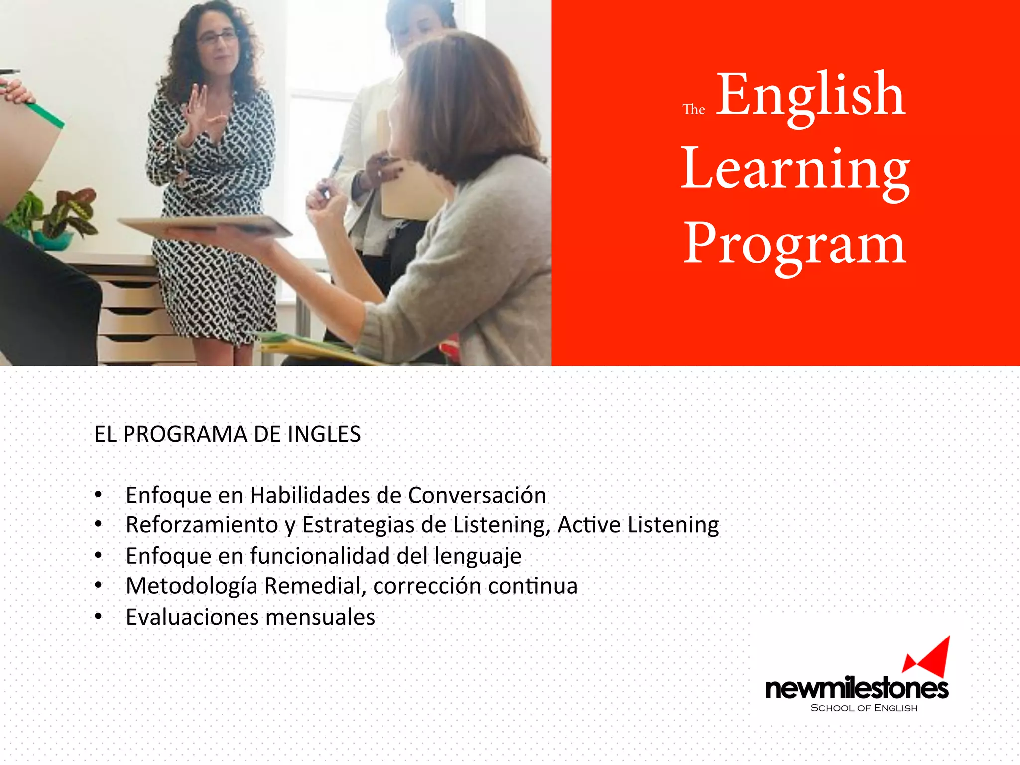 English
Learning
Program
The

EL	
  PROGRAMA	
  DE	
  INGLES	
  
	
  
•  Enfoque	
  en	
  Habilidades	
  de	
  Conversación	
  
•  Reforzamiento	
  y	
  Estrategias	
  de	
  Listening,	
  AcIve	
  Listening	
  
•  Enfoque	
  en	
  funcionalidad	
  del	
  lenguaje	
  
•  Metodología	
  Remedial,	
  corrección	
  conInua	
  
•  Evaluaciones	
  mensuales	
  	
  
	
  

 