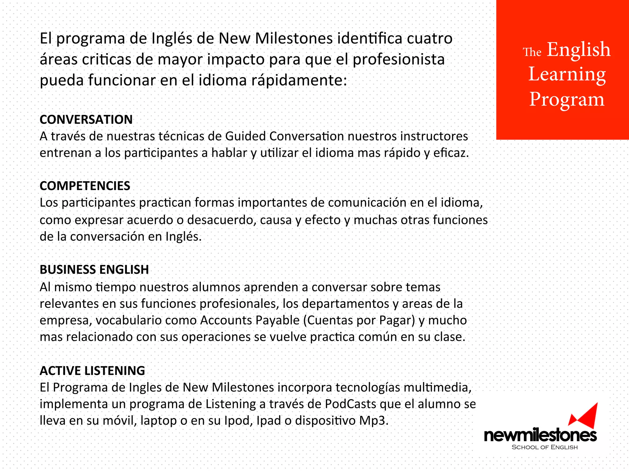 El	
  programa	
  de	
  Inglés	
  de	
  New	
  Milestones	
  idenIﬁca	
  cuatro	
  
áreas	
  criIcas	
  de	
  mayor	
  impacto	
  para	
  que	
  el	
  profesionista	
  
pueda	
  funcionar	
  en	
  el	
  idioma	
  rápidamente:	
  
	
  

CONVERSATION	
  
A	
  través	
  de	
  nuestras	
  técnicas	
  de	
  Guided	
  ConversaIon	
  nuestros	
  instructores	
  
entrenan	
  a	
  los	
  parIcipantes	
  a	
  hablar	
  y	
  uIlizar	
  el	
  idioma	
  mas	
  rápido	
  y	
  eﬁcaz.	
  
	
  
COMPETENCIES	
  
Los	
  parIcipantes	
  pracIcan	
  formas	
  importantes	
  de	
  comunicación	
  en	
  el	
  idioma,	
  
como	
  expresar	
  acuerdo	
  o	
  desacuerdo,	
  causa	
  y	
  efecto	
  y	
  muchas	
  otras	
  funciones	
  
de	
  la	
  conversación	
  en	
  Inglés.	
  
	
  
BUSINESS	
  ENGLISH 	
  	
  
Al	
  mismo	
  Iempo	
  nuestros	
  alumnos	
  aprenden	
  a	
  conversar	
  sobre	
  temas	
  
relevantes	
  en	
  sus	
  funciones	
  profesionales,	
  los	
  departamentos	
  y	
  areas	
  de	
  la	
  
empresa,	
  vocabulario	
  como	
  Accounts	
  Payable	
  (Cuentas	
  por	
  Pagar)	
  y	
  mucho	
  
mas	
  relacionado	
  con	
  sus	
  operaciones	
  se	
  vuelve	
  pracIca	
  común	
  en	
  su	
  clase.	
  	
  
	
  
ACTIVE	
  LISTENING 	
  	
  
El	
  Programa	
  de	
  Ingles	
  de	
  New	
  Milestones	
  incorpora	
  tecnologías	
  mulImedia,	
  
implementa	
  un	
  programa	
  de	
  Listening	
  a	
  través	
  de	
  PodCasts	
  que	
  el	
  alumno	
  se	
  
lleva	
  en	
  su	
  móvil,	
  laptop	
  o	
  en	
  su	
  Ipod,	
  Ipad	
  o	
  disposiIvo	
  Mp3.	
  	
  

English
Learning
Program

The

 