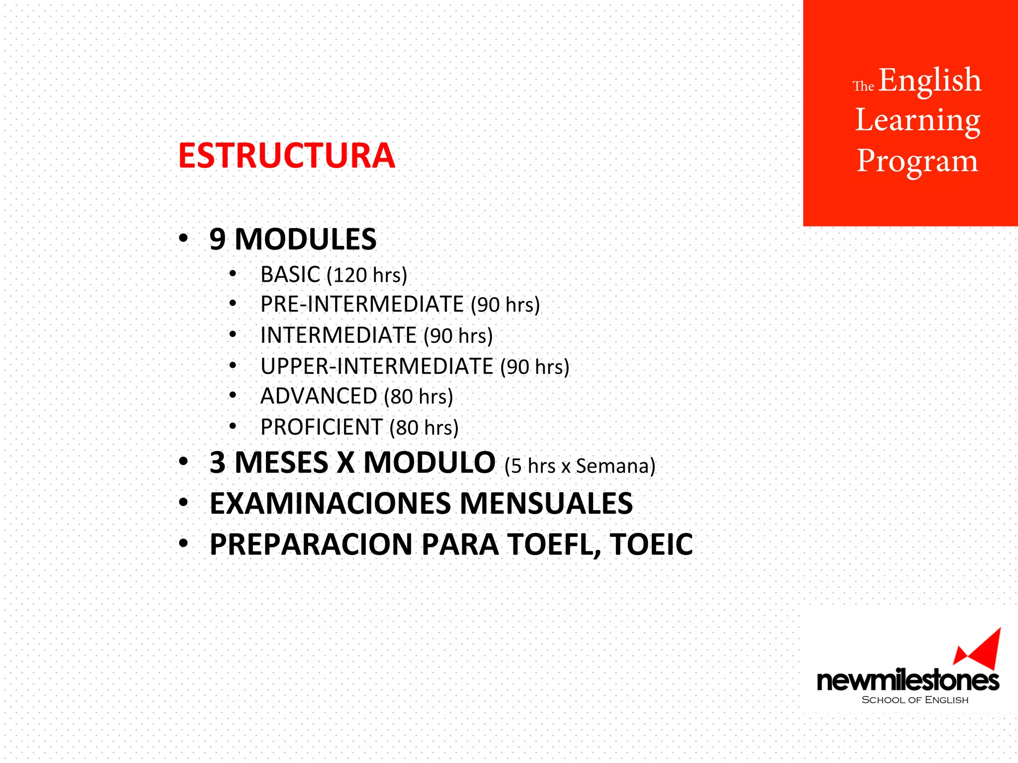 English
Learning
Program

The

ESTRUCTURA	
  
	
  
•  9	
  MODULES	
  
• 
• 
• 
• 
• 
• 

BASIC	
  (120	
  hrs)	
  
PRE-­‐INTERMEDIATE	
  (90	
  hrs)	
  
INTERMEDIATE	
  (90	
  hrs)	
  
UPPER-­‐INTERMEDIATE	
  (90	
  hrs)	
  
ADVANCED	
  (80	
  hrs)	
  
PROFICIENT	
  (80	
  hrs)	
  

•  3	
  MESES	
  X	
  MODULO	
  (5	
  hrs	
  x	
  Semana)	
  
•  EXAMINACIONES	
  MENSUALES	
  
•  PREPARACION	
  PARA	
  TOEFL,	
  TOEIC	
  

 
