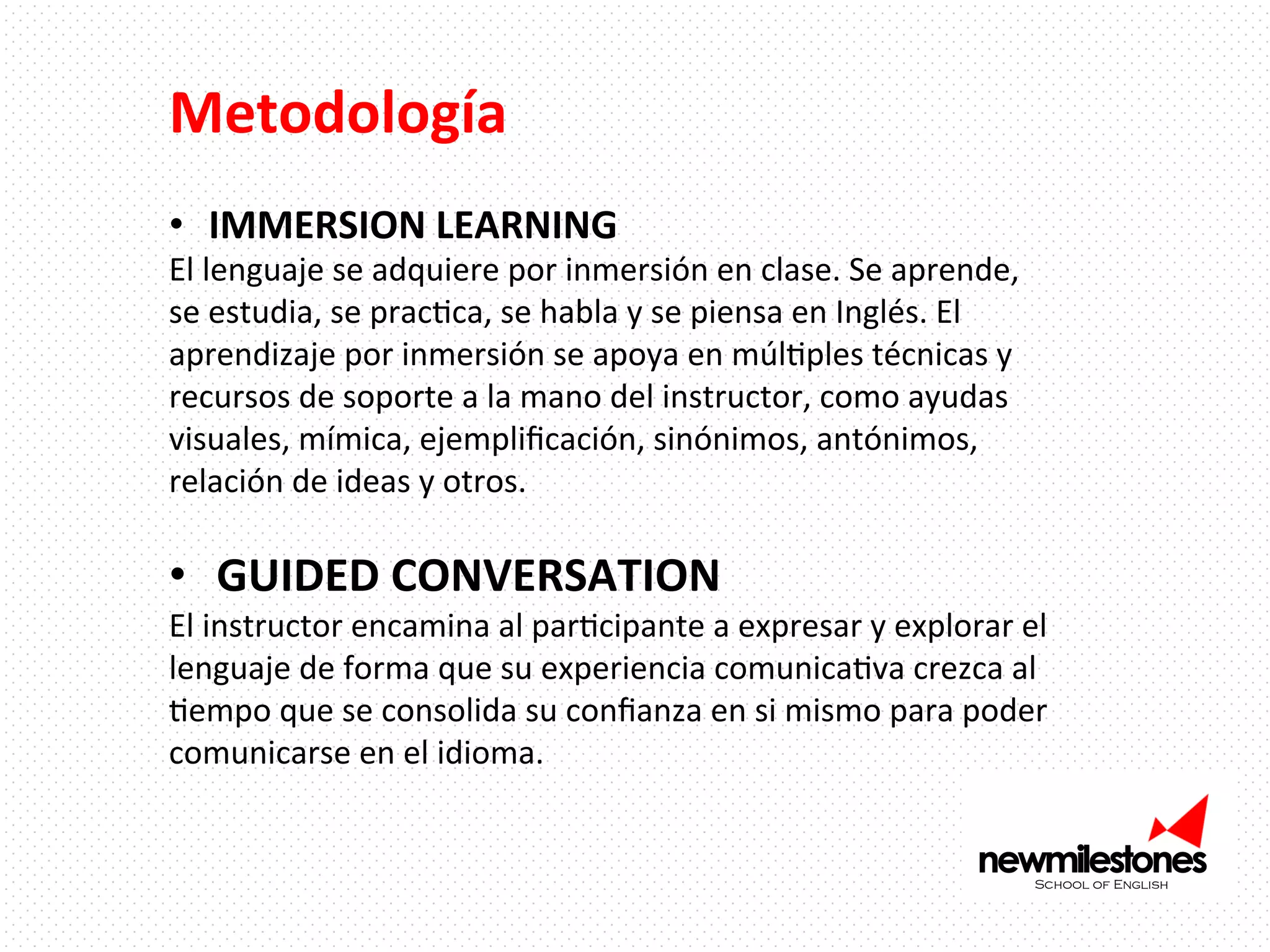 Metodología	
  

	
  
•  IMMERSION	
  LEARNING	
  

El	
  lenguaje	
  se	
  adquiere	
  por	
  inmersión	
  en	
  clase.	
  Se	
  aprende,	
  
se	
  estudia,	
  se	
  pracIca,	
  se	
  habla	
  y	
  se	
  piensa	
  en	
  Inglés.	
  El	
  
aprendizaje	
  por	
  inmersión	
  se	
  apoya	
  en	
  múlIples	
  técnicas	
  y	
  
recursos	
  de	
  soporte	
  a	
  la	
  mano	
  del	
  instructor,	
  como	
  ayudas	
  
visuales,	
  mímica,	
  ejempliﬁcación,	
  sinónimos,	
  antónimos,	
  
relación	
  de	
  ideas	
  y	
  otros.	
  	
  
	
  

•  GUIDED	
  CONVERSATION	
  

El	
  instructor	
  encamina	
  al	
  parIcipante	
  a	
  expresar	
  y	
  explorar	
  el	
  
lenguaje	
  de	
  forma	
  que	
  su	
  experiencia	
  comunicaIva	
  crezca	
  al	
  
Iempo	
  que	
  se	
  consolida	
  su	
  conﬁanza	
  en	
  si	
  mismo	
  para	
  poder	
  
comunicarse	
  en	
  el	
  idioma.	
  	
  

 