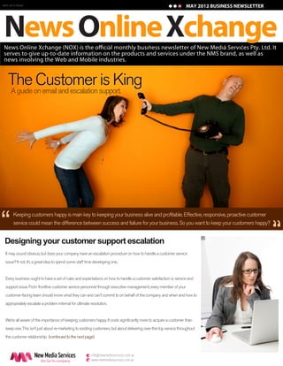 MAY 2012 ISSUE
JANUARY 2011 ISSUE                                                                                                 MAY 2012 BUSINESS NEWSLETTER
                                                                                                                    JANUARY 2011 BUSINESS NEWSLETTER




News Online Xchange
serves to give up-to-date information on the products and services under the NMS brand, as well as
news involving the Web and Mobile industries.


   The on email and escalation support.
   A guide
           Customer is King




“
       Keeping customers happy is main key to keeping your business alive and profitable. Effective, responsive, proactive customer



                                                                                                                                                 “
       service could mean the difference between success and failure for your business. So you want to keep your customers happy?


 Designing your customer support escalation
 It may sound obvious, but does your company have an escalation procedure on how to handle a customer service
 issue? It not, it’s a great idea to spend some staff time developing one.


 Every business ought to have a set of rules and expectations on how to handle a customer satisfaction or service and
 support issue. From frontline customer service personnel through executive management, every member of your
 customer-facing team should know what they can and can't commit to on behalf of the company and when and how to
 appropriately escalate a problem internal for ultimate resolution.


 We’re all aware of the importance of keeping customers happy. It costs significantly more to acquire a customer than
 keep one. This isn’t just about re-marketing to existing customers, but about delivering over-the-top service throughout
 the customer relationship. (continued to the next page)



                     New Media Services               e info@newmediaservices.com.au
                       the Go-To company              w www.newmediaservices.com.au
 